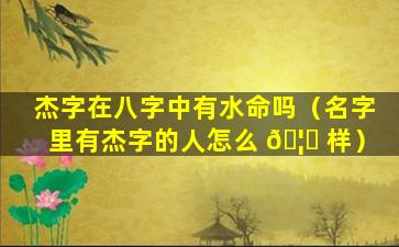 杰字在八字中有水命吗（名字里有杰字的人怎么 🦈 样）